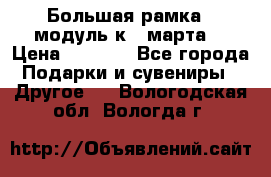 Большая рамка - модуль к 8 марта! › Цена ­ 1 700 - Все города Подарки и сувениры » Другое   . Вологодская обл.,Вологда г.